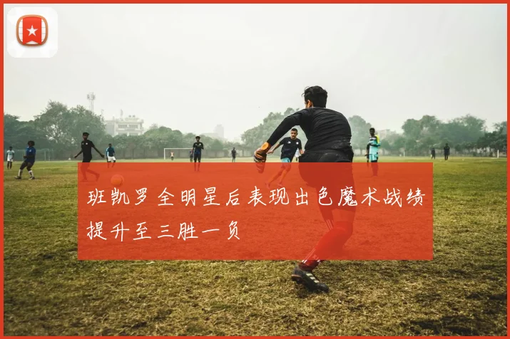 班凯罗全明星后表现出色魔术战绩提升至三胜一负