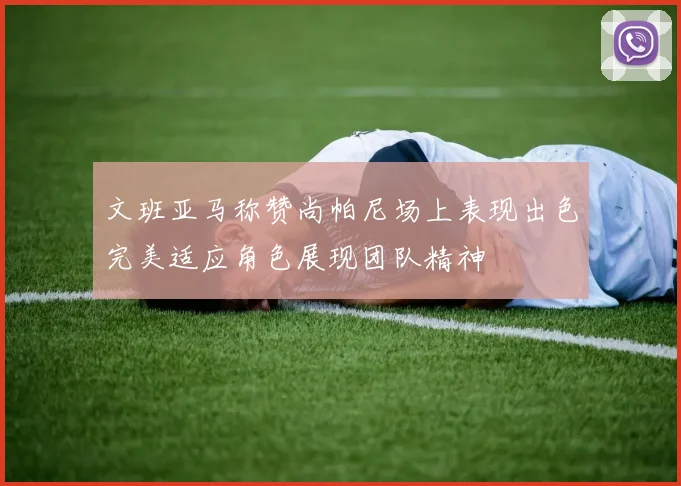 文班亚马称赞尚帕尼场上表现出色完美适应角色展现团队精神
