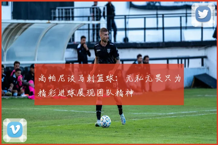 尚帕尼谈马刺篮球：无私无畏只为精彩进球展现团队精神