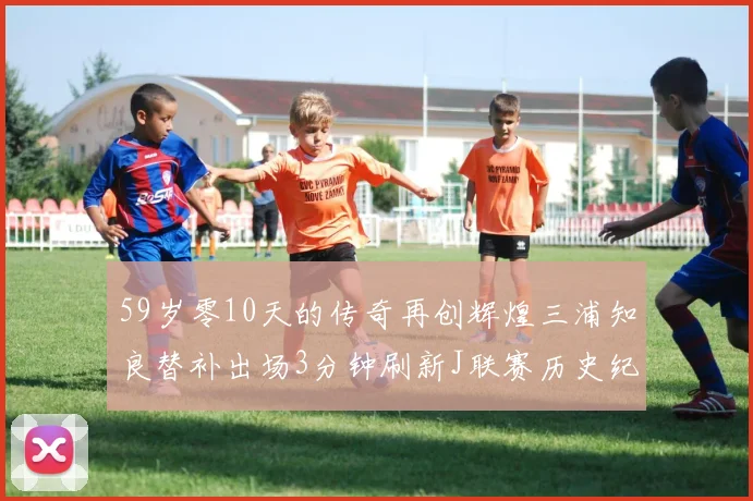 59岁零10天的传奇再创辉煌三浦知良替补出场3分钟刷新J联赛历史纪录