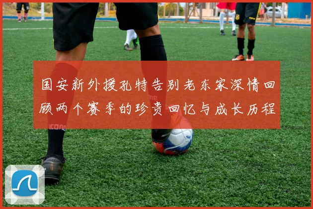 国安新外援孔特告别老东家深情回顾两个赛季的珍贵回忆与成长历程