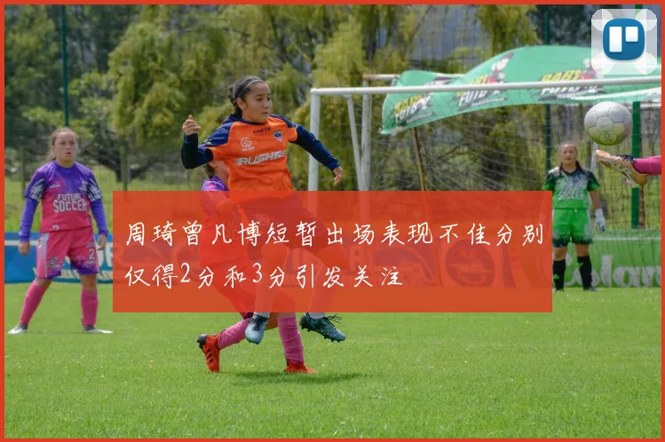 周琦曾凡博短暂出场表现不佳分别仅得2分和3分引发关注