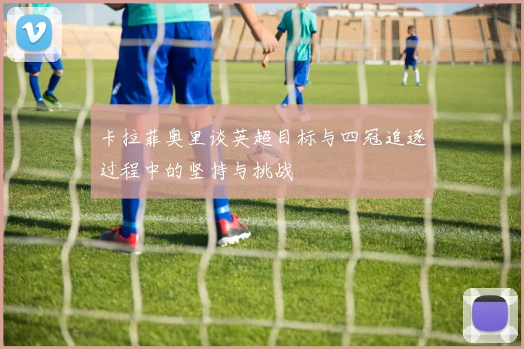 卡拉菲奥里谈英超目标与四冠追逐过程中的坚持与挑战