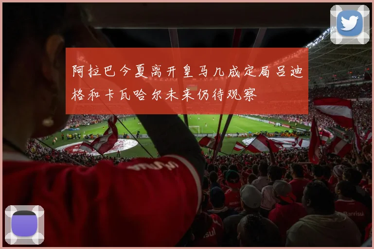 阿拉巴今夏离开皇马几成定局吕迪格和卡瓦哈尔未来仍待观察