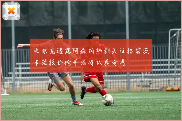 法尔克透露阿森纳热刺关注格雷茨卡若报价枪手或将认真考虑