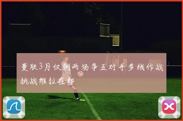 曼联3月仅剩两场争五对手多线作战挑战维拉在即