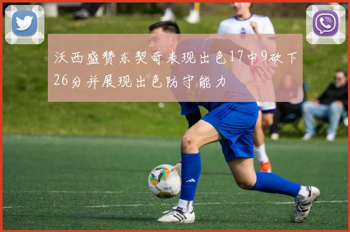 沃西盛赞东契奇表现出色17中9砍下26分并展现出色防守能力
