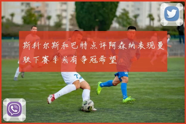 斯科尔斯和巴特点评阿森纳表现曼联下赛季或有争冠希望