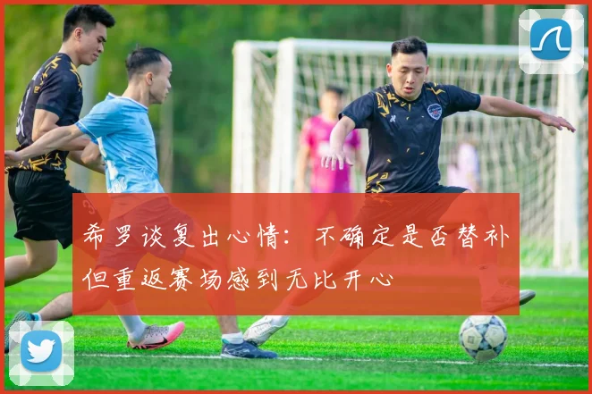希罗谈复出心情：不确定是否替补但重返赛场感到无比开心