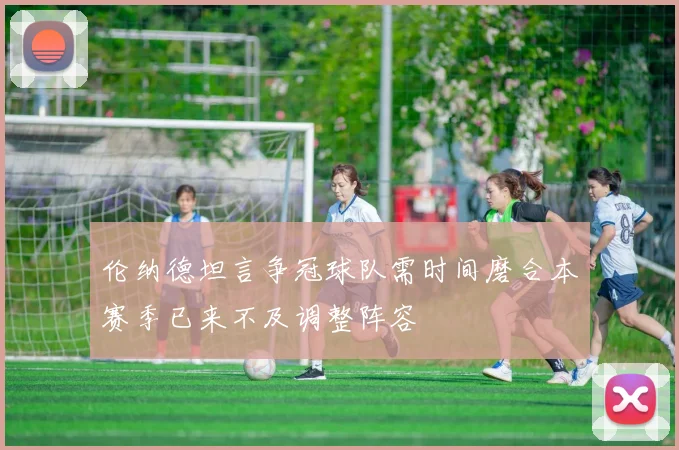 伦纳德坦言争冠球队需时间磨合本赛季已来不及调整阵容