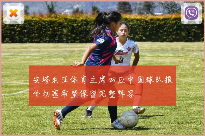 安塔利亚体育主席回应中国球队报价切塞希望保留完整阵容