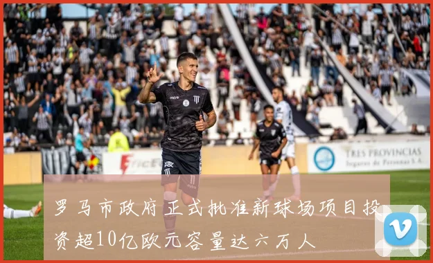 罗马市政府正式批准新球场项目投资超10亿欧元容量达六万人
